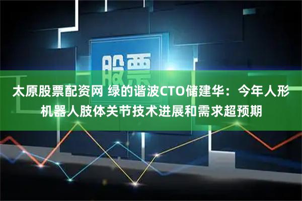 太原股票配资网 绿的谐波CTO储建华：今年人形机器人肢体关节技术进展和需求超预期