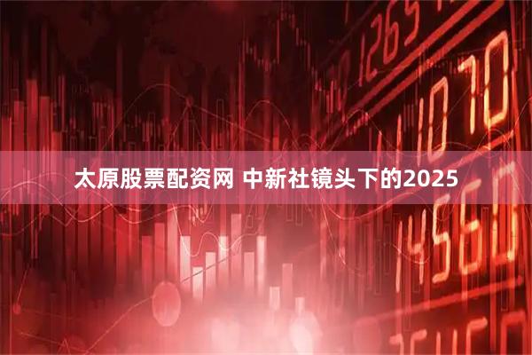 太原股票配资网 中新社镜头下的2025