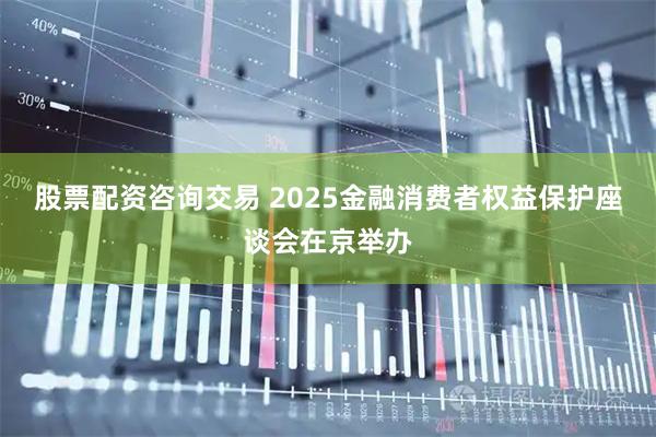 股票配资咨询交易 2025金融消费者权益保护座谈会在京举办
