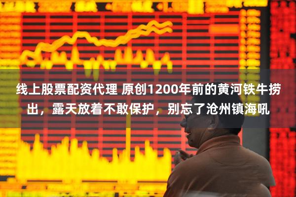 线上股票配资代理 原创1200年前的黄河铁牛捞出，露天放着不敢保护，别忘了沧州镇海吼