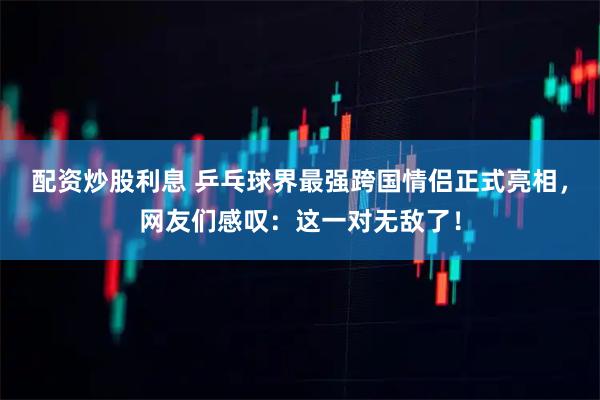 配资炒股利息 乒乓球界最强跨国情侣正式亮相，网友们感叹：这一对无敌了！