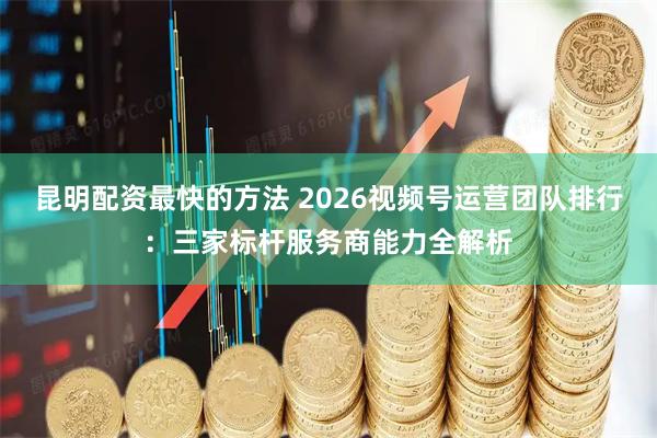 昆明配资最快的方法 2026视频号运营团队排行：三家标杆服务商能力全解析