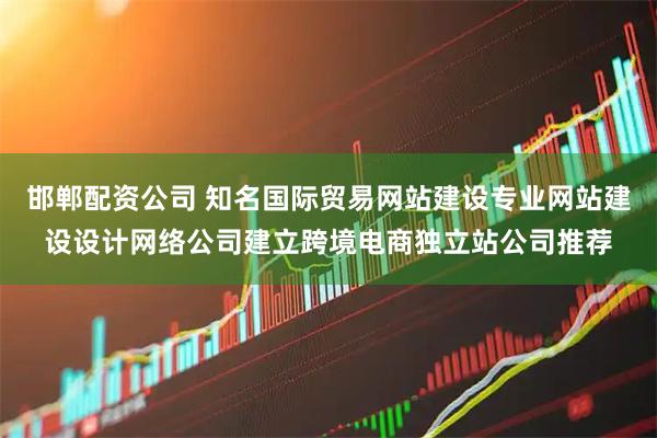 邯郸配资公司 知名国际贸易网站建设专业网站建设设计网络公司建立跨境电商独立站公司推荐