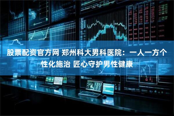 股票配资官方网 郑州科大男科医院：一人一方个性化施治 匠心守护男性健康