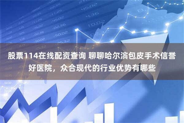 股票114在线配资查询 聊聊哈尔滨包皮手术信誉好医院，众合现代的行业优势有哪些