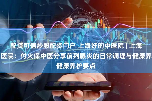 配资可信炒股配资门户 上海好的中医院 | 上海徐浦中医院：付火保中医分享前列腺炎的日常调理与健康养护要点