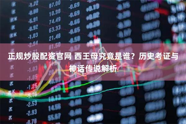 正规炒股配资官网 西王母究竟是谁？历史考证与神话传说解析