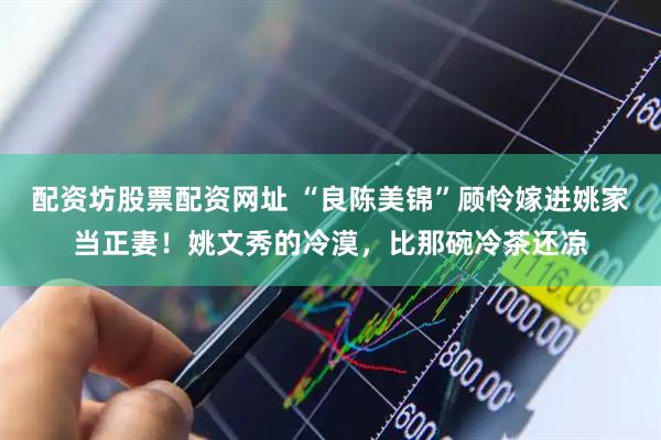 配资坊股票配资网址 “良陈美锦”顾怜嫁进姚家当正妻！姚文秀的冷漠，比那碗冷茶还凉