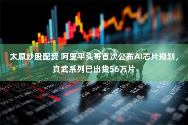 太原炒股配资 阿里平头哥首次公布AI芯片规划，真武系列已出货56万片