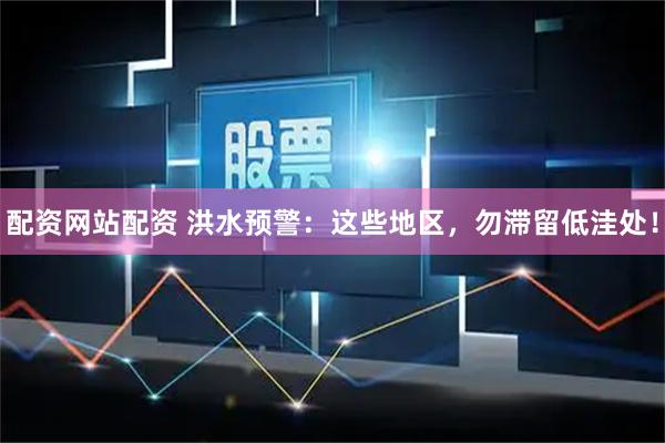 配资网站配资 洪水预警：这些地区，勿滞留低洼处！