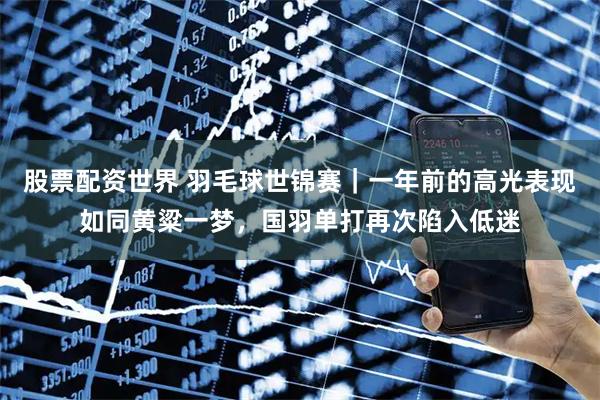 股票配资世界 羽毛球世锦赛｜一年前的高光表现如同黄粱一梦，国羽单打再次陷入低迷