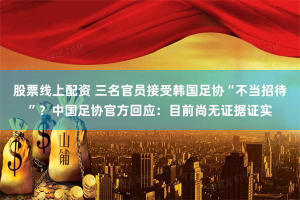 股票线上配资 三名官员接受韩国足协“不当招待”？中国足协官方回应：目前尚无证据证实