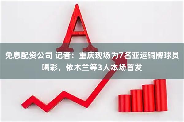 免息配资公司 记者：重庆现场为7名亚运铜牌球员喝彩，依木兰等3人本场首发
